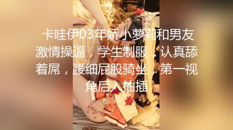  卡哇伊03年娇小萝莉和男友激情操逼，学生制服，认真舔着屌，腰细屁股骑坐，第一视角后入抽插