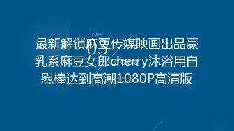 最新解锁麻豆传媒映画出品豪乳系麻豆女郎cherry沐浴用自慰棒达到高潮1080P高清版