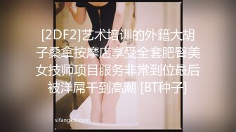 [2DF2]艺术培训的外籍大胡子桑拿按摩店享受全套肥臀美女技师项目服务非常到位最后被洋屌干到高潮 [BT种子]